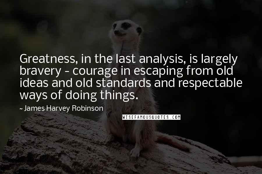 James Harvey Robinson Quotes: Greatness, in the last analysis, is largely bravery - courage in escaping from old ideas and old standards and respectable ways of doing things.