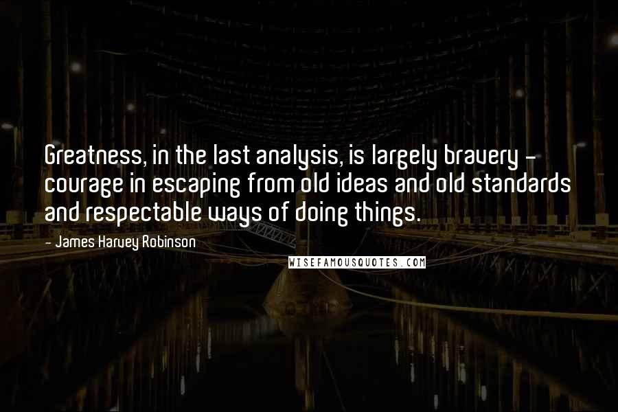 James Harvey Robinson Quotes: Greatness, in the last analysis, is largely bravery - courage in escaping from old ideas and old standards and respectable ways of doing things.