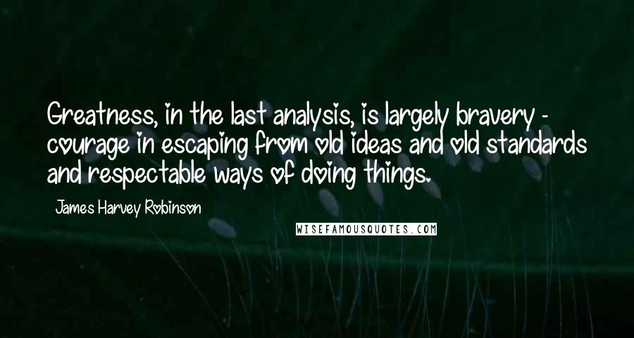 James Harvey Robinson Quotes: Greatness, in the last analysis, is largely bravery - courage in escaping from old ideas and old standards and respectable ways of doing things.