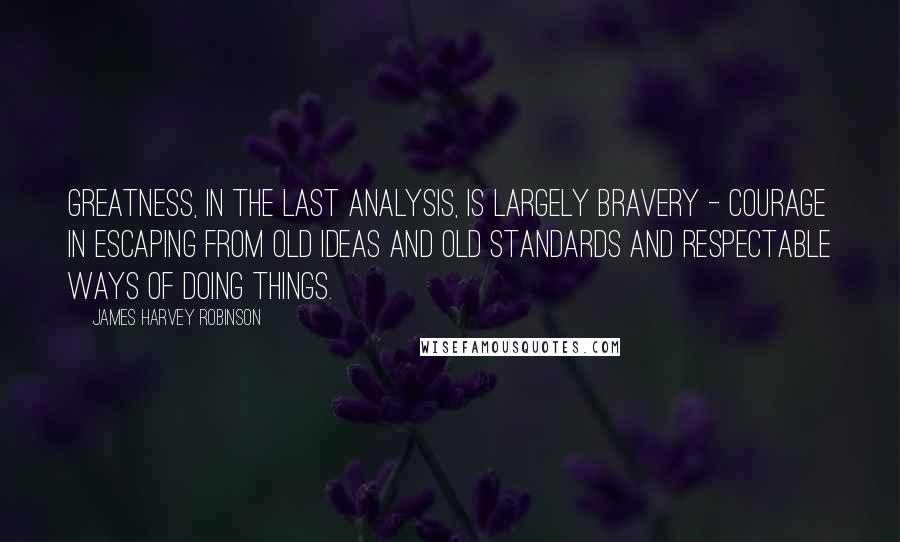 James Harvey Robinson Quotes: Greatness, in the last analysis, is largely bravery - courage in escaping from old ideas and old standards and respectable ways of doing things.
