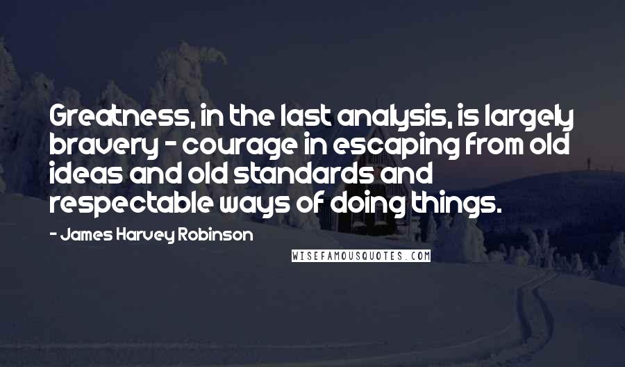 James Harvey Robinson Quotes: Greatness, in the last analysis, is largely bravery - courage in escaping from old ideas and old standards and respectable ways of doing things.