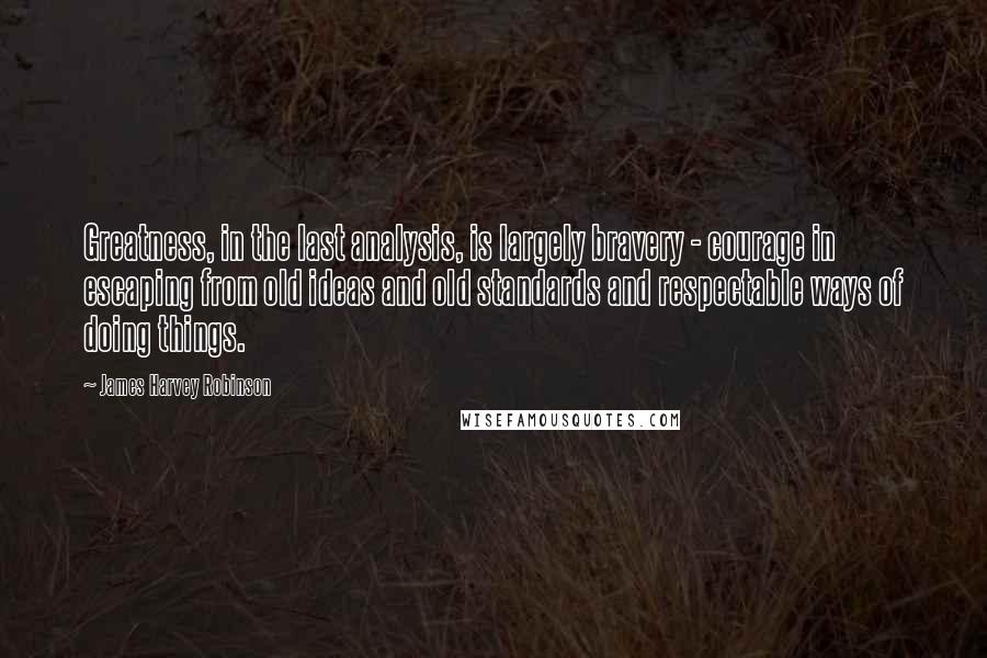 James Harvey Robinson Quotes: Greatness, in the last analysis, is largely bravery - courage in escaping from old ideas and old standards and respectable ways of doing things.