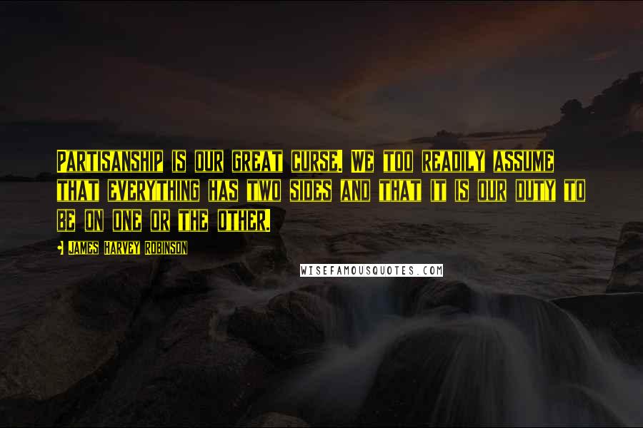James Harvey Robinson Quotes: Partisanship is our great curse. We too readily assume that everything has two sides and that it is our duty to be on one or the other.