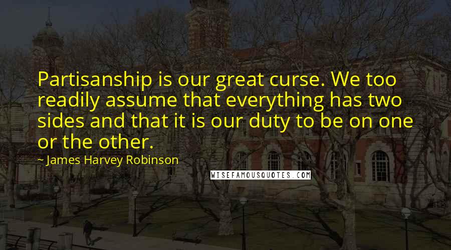 James Harvey Robinson Quotes: Partisanship is our great curse. We too readily assume that everything has two sides and that it is our duty to be on one or the other.