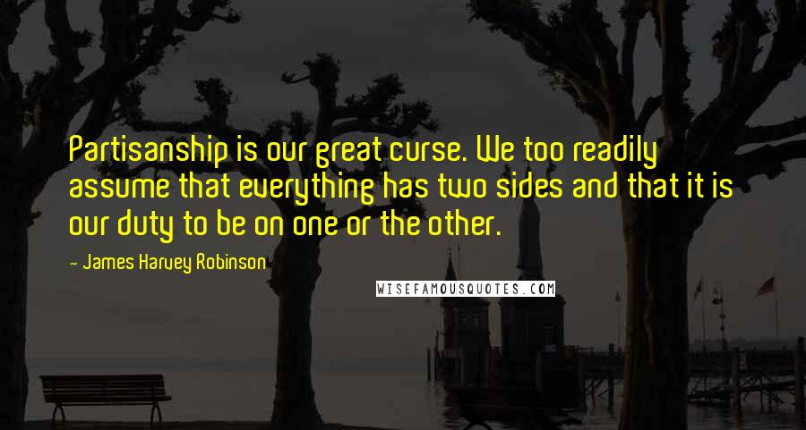 James Harvey Robinson Quotes: Partisanship is our great curse. We too readily assume that everything has two sides and that it is our duty to be on one or the other.