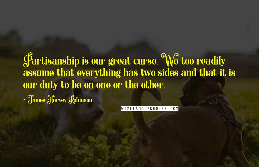 James Harvey Robinson Quotes: Partisanship is our great curse. We too readily assume that everything has two sides and that it is our duty to be on one or the other.