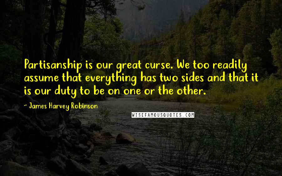James Harvey Robinson Quotes: Partisanship is our great curse. We too readily assume that everything has two sides and that it is our duty to be on one or the other.