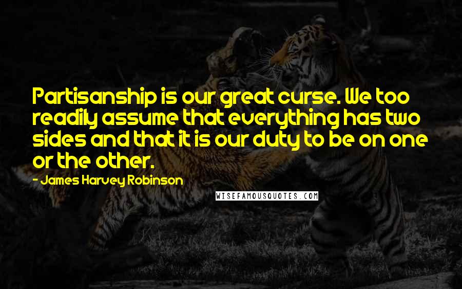 James Harvey Robinson Quotes: Partisanship is our great curse. We too readily assume that everything has two sides and that it is our duty to be on one or the other.