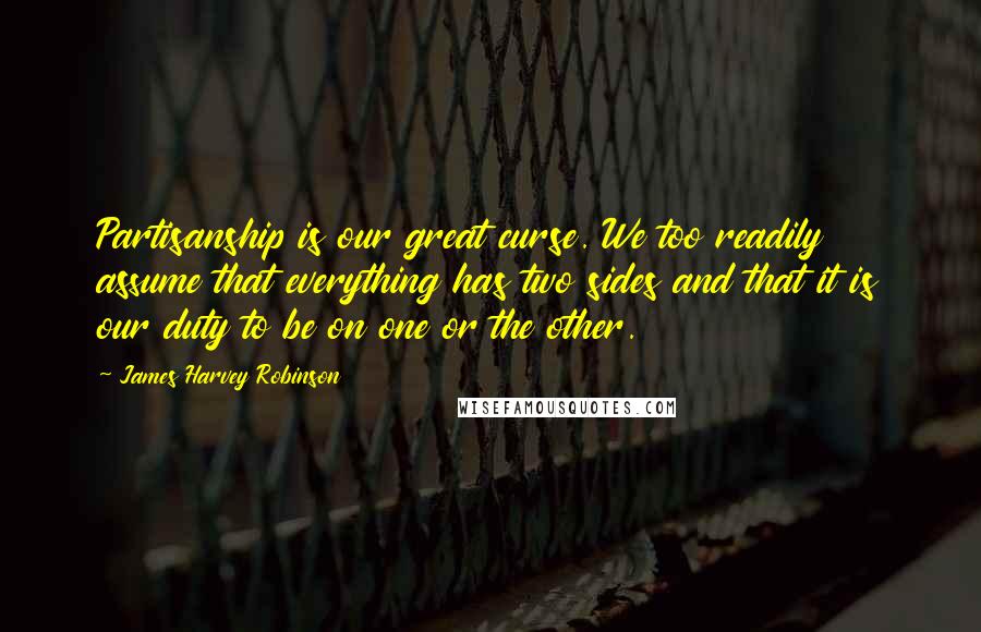 James Harvey Robinson Quotes: Partisanship is our great curse. We too readily assume that everything has two sides and that it is our duty to be on one or the other.