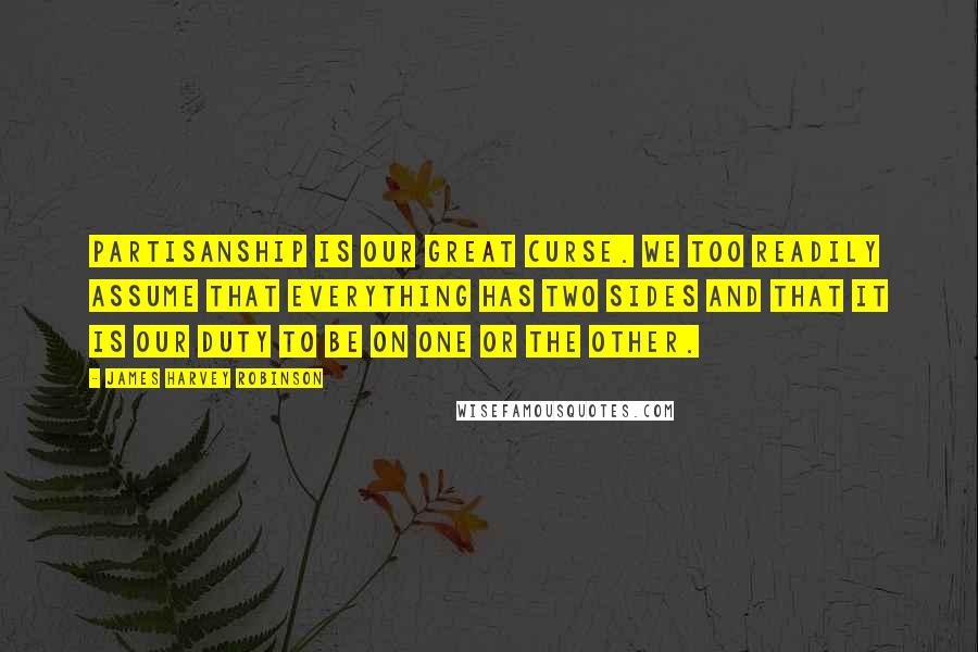 James Harvey Robinson Quotes: Partisanship is our great curse. We too readily assume that everything has two sides and that it is our duty to be on one or the other.