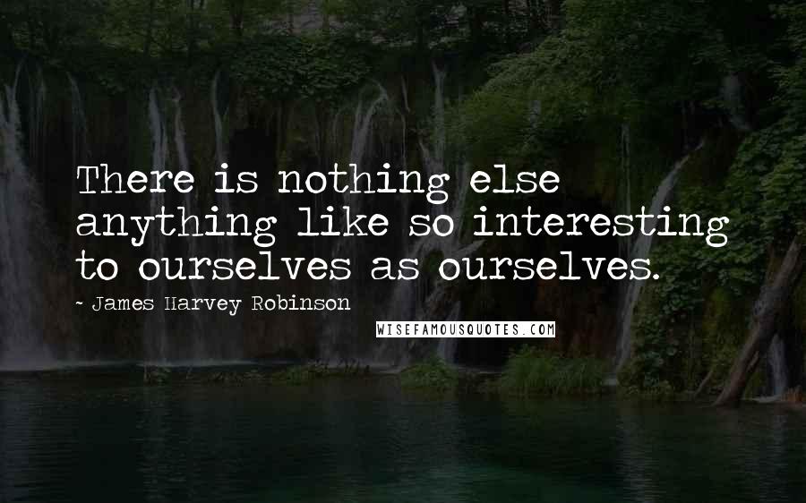 James Harvey Robinson Quotes: There is nothing else anything like so interesting to ourselves as ourselves.