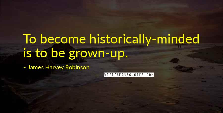 James Harvey Robinson Quotes: To become historically-minded is to be grown-up.