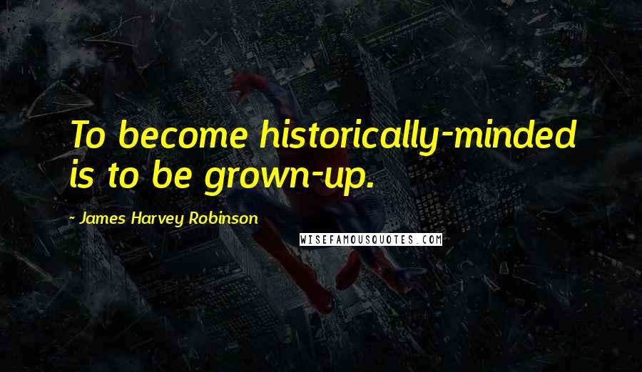 James Harvey Robinson Quotes: To become historically-minded is to be grown-up.