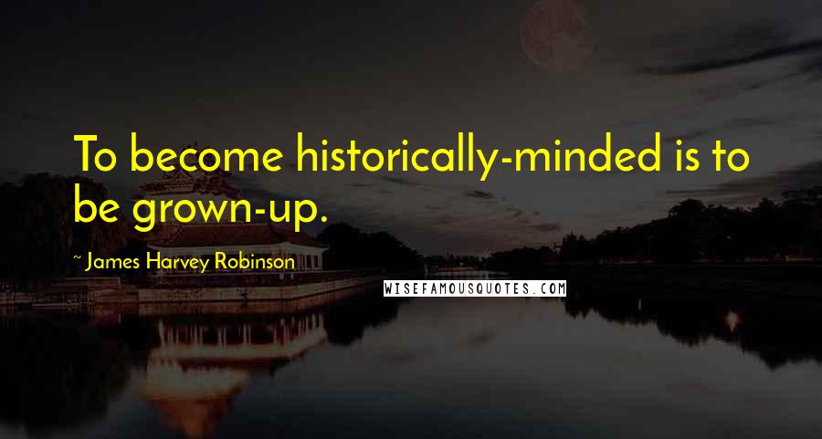 James Harvey Robinson Quotes: To become historically-minded is to be grown-up.