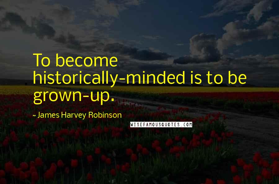 James Harvey Robinson Quotes: To become historically-minded is to be grown-up.