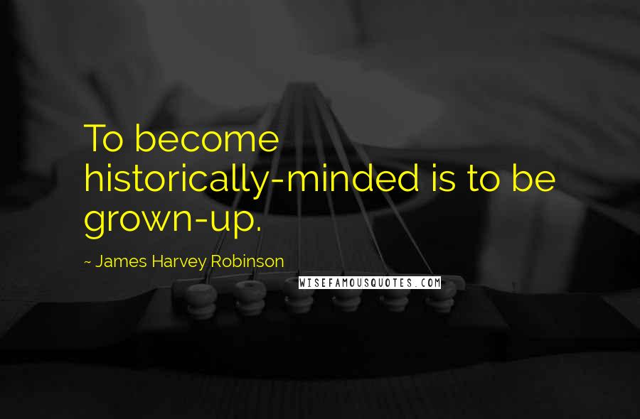 James Harvey Robinson Quotes: To become historically-minded is to be grown-up.