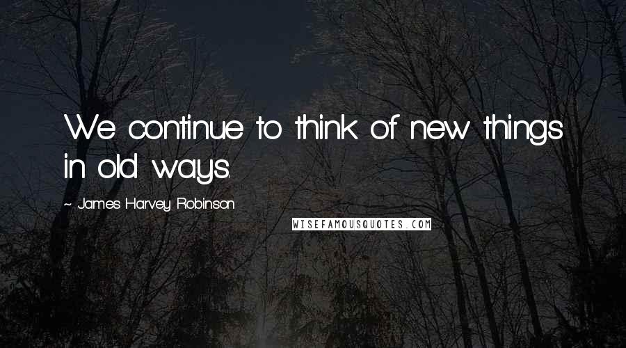 James Harvey Robinson Quotes: We continue to think of new things in old ways.