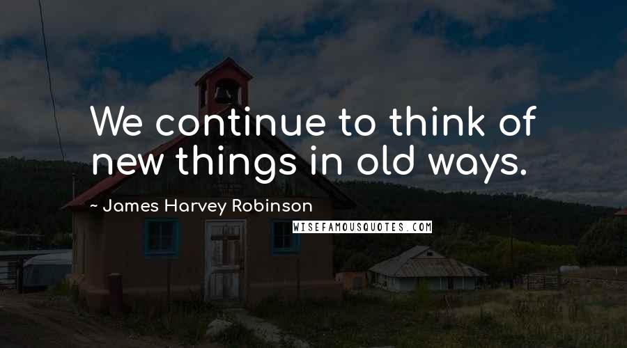 James Harvey Robinson Quotes: We continue to think of new things in old ways.