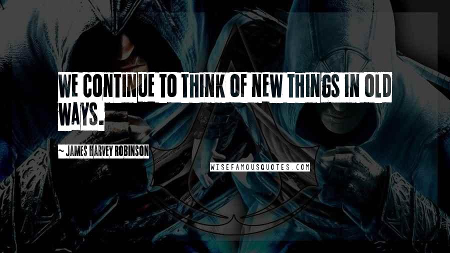 James Harvey Robinson Quotes: We continue to think of new things in old ways.