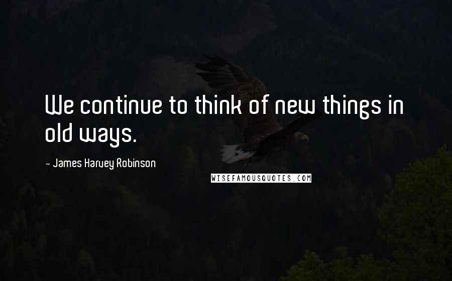 James Harvey Robinson Quotes: We continue to think of new things in old ways.