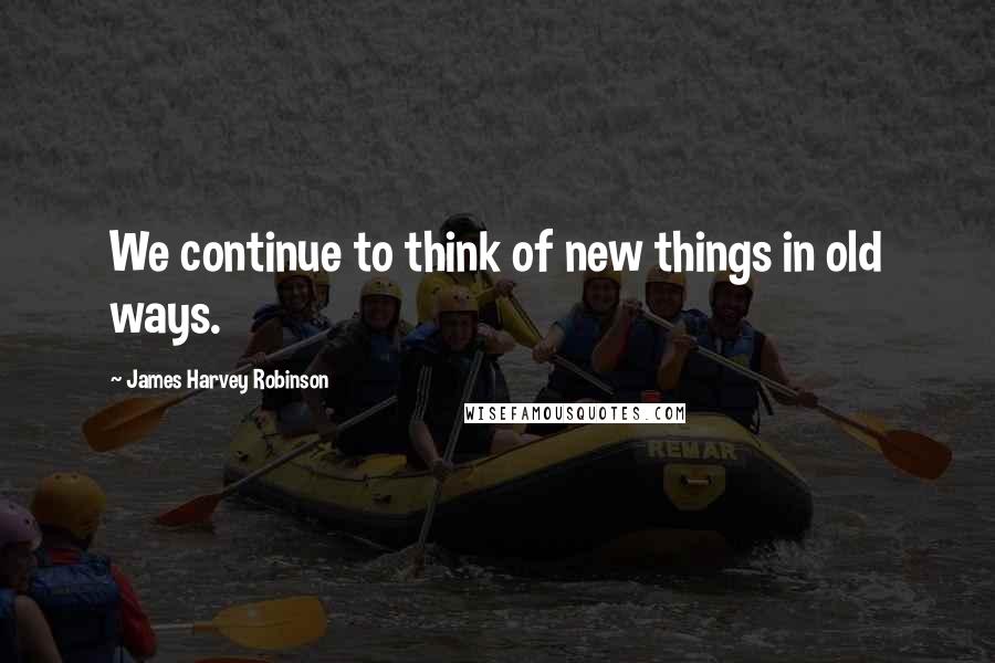 James Harvey Robinson Quotes: We continue to think of new things in old ways.