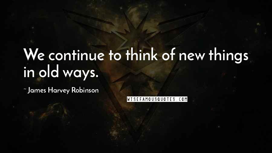 James Harvey Robinson Quotes: We continue to think of new things in old ways.
