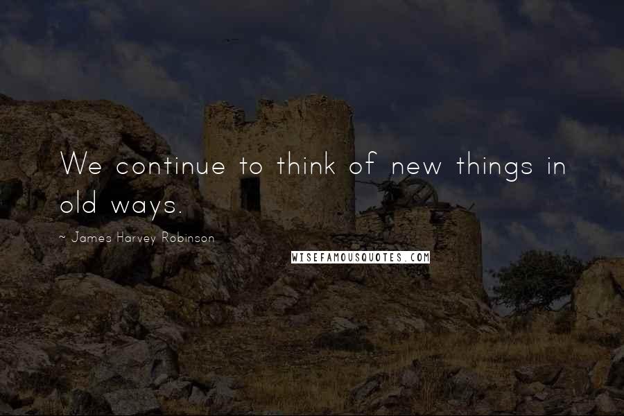 James Harvey Robinson Quotes: We continue to think of new things in old ways.