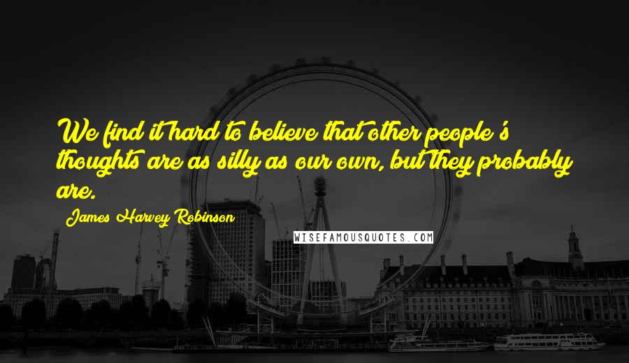 James Harvey Robinson Quotes: We find it hard to believe that other people's thoughts are as silly as our own, but they probably are.