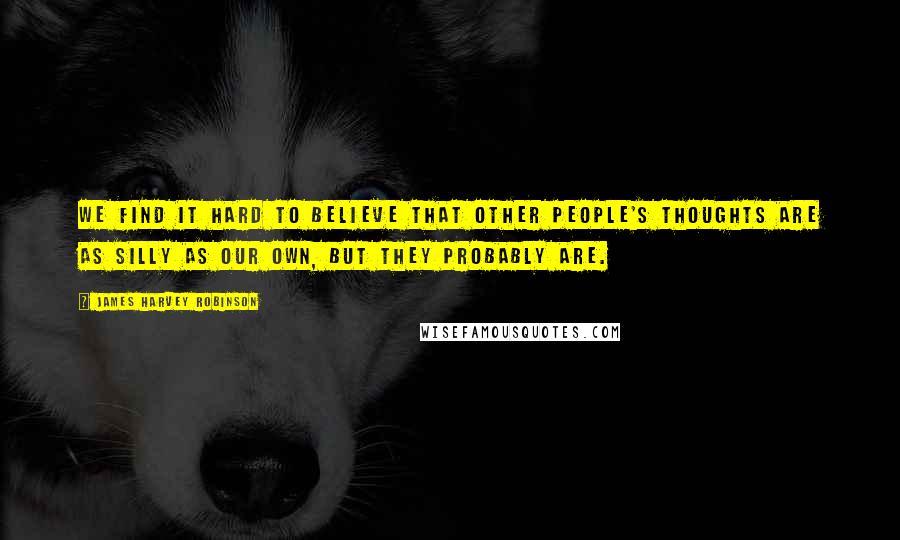 James Harvey Robinson Quotes: We find it hard to believe that other people's thoughts are as silly as our own, but they probably are.