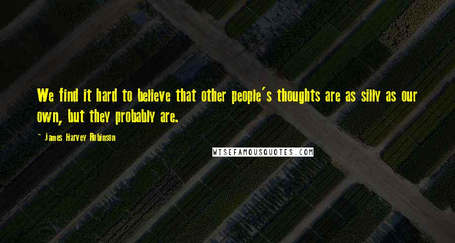 James Harvey Robinson Quotes: We find it hard to believe that other people's thoughts are as silly as our own, but they probably are.