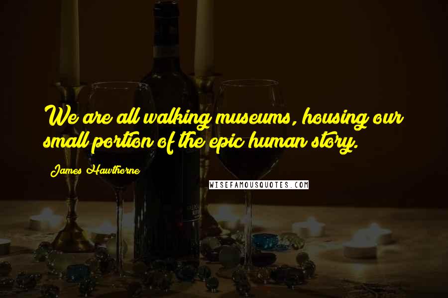 James Hawthorne Quotes: We are all walking museums, housing our small portion of the epic human story.