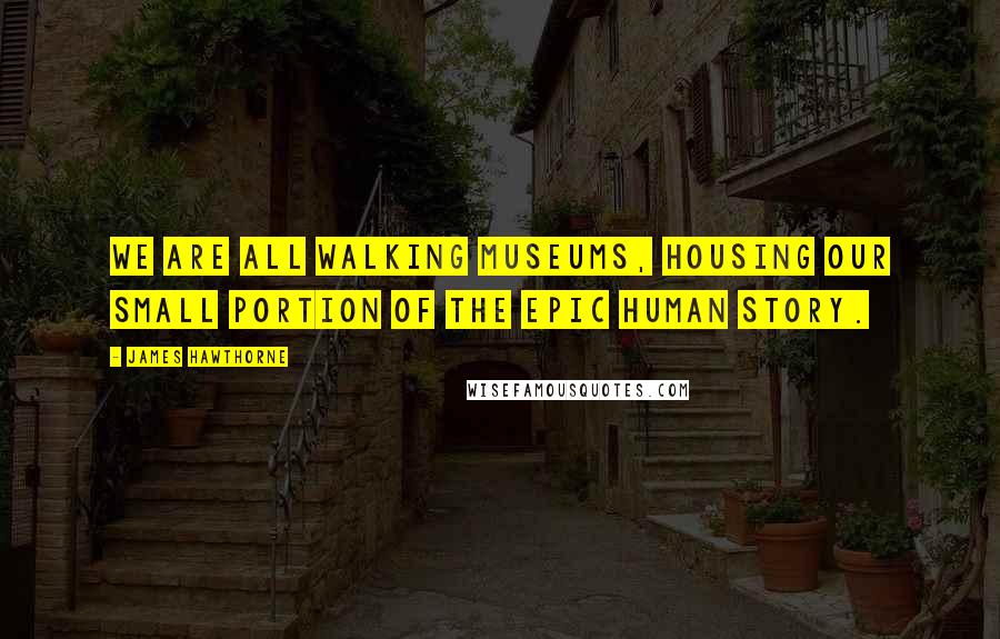 James Hawthorne Quotes: We are all walking museums, housing our small portion of the epic human story.