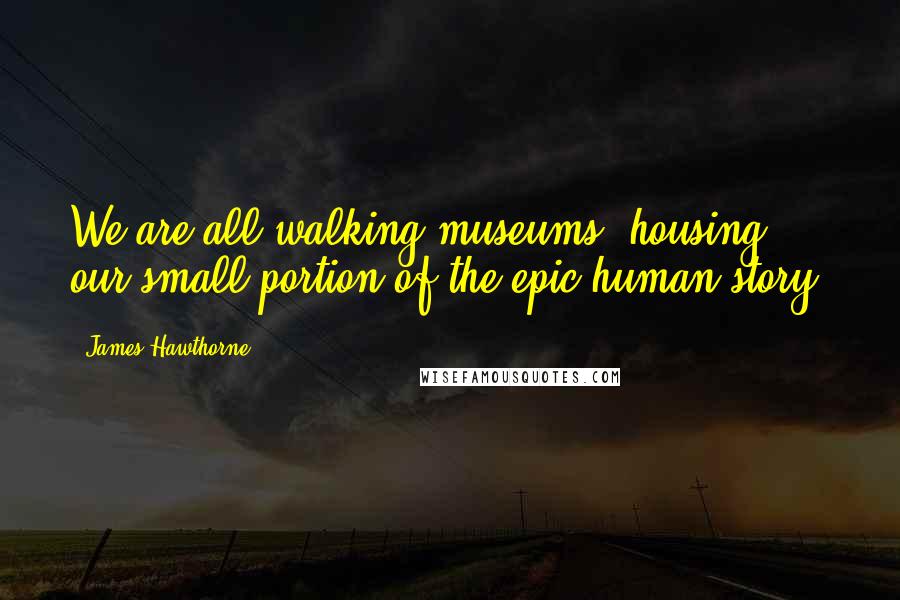 James Hawthorne Quotes: We are all walking museums, housing our small portion of the epic human story.