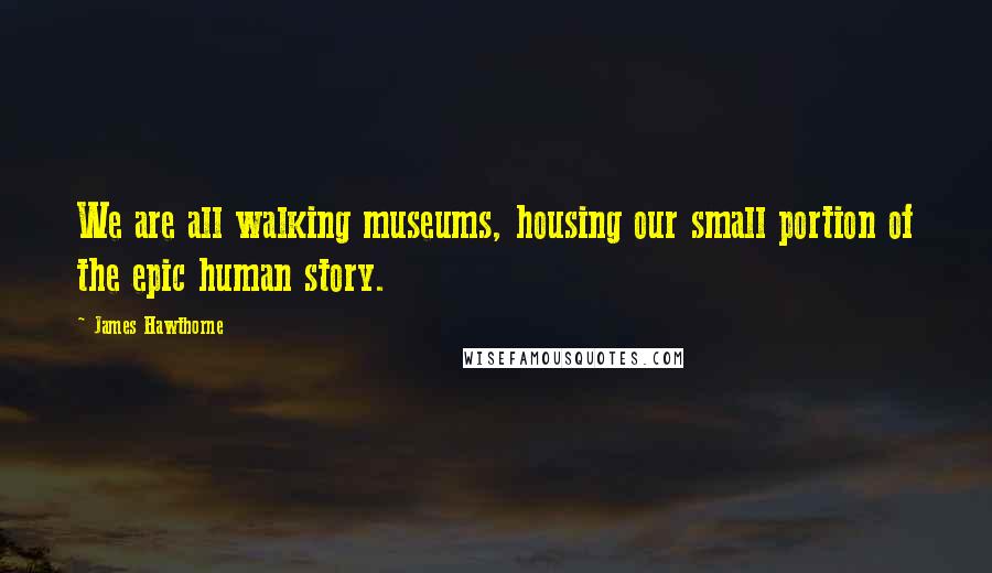 James Hawthorne Quotes: We are all walking museums, housing our small portion of the epic human story.