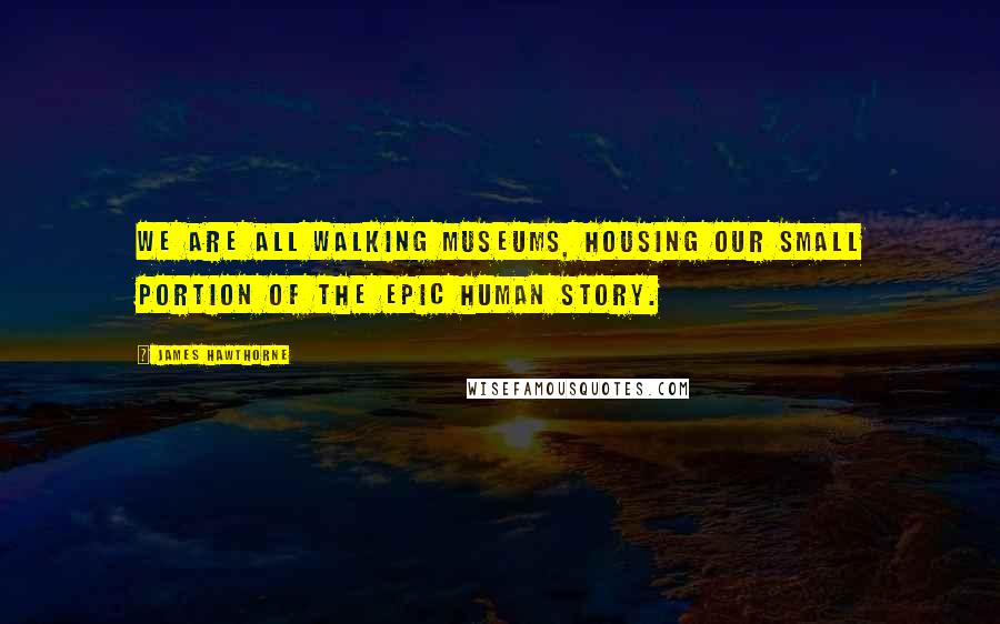James Hawthorne Quotes: We are all walking museums, housing our small portion of the epic human story.