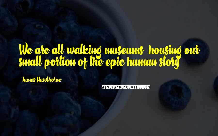 James Hawthorne Quotes: We are all walking museums, housing our small portion of the epic human story.
