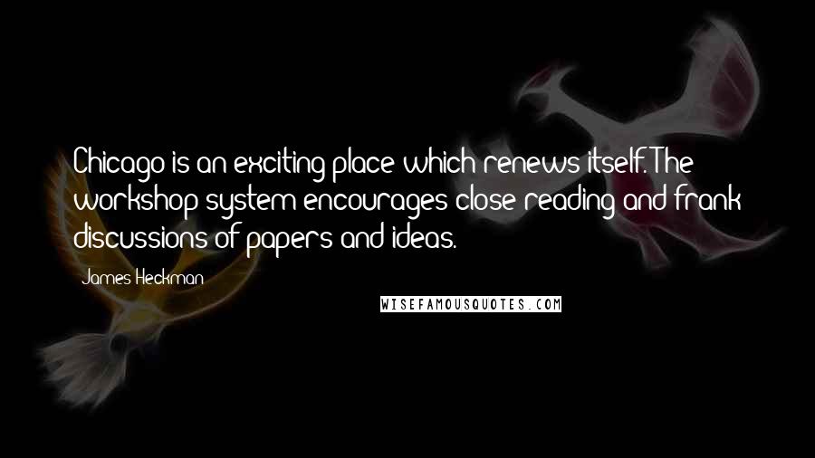 James Heckman Quotes: Chicago is an exciting place which renews itself. The workshop system encourages close reading and frank discussions of papers and ideas.