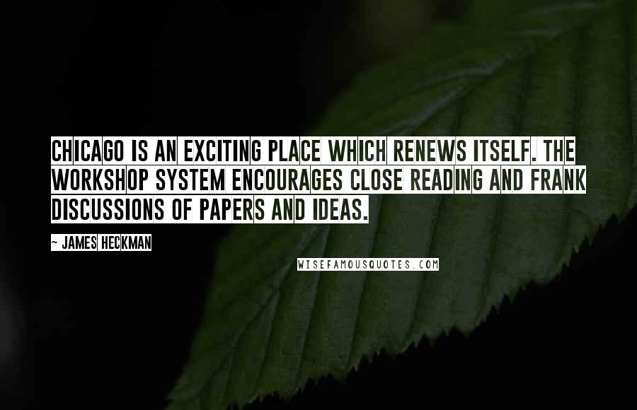 James Heckman Quotes: Chicago is an exciting place which renews itself. The workshop system encourages close reading and frank discussions of papers and ideas.