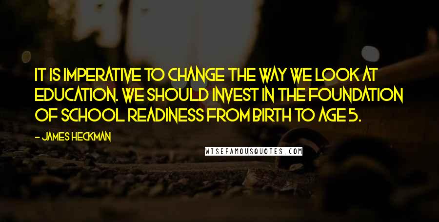 James Heckman Quotes: It is imperative to change the way we look at education. We should invest in the foundation of school readiness from birth to age 5.