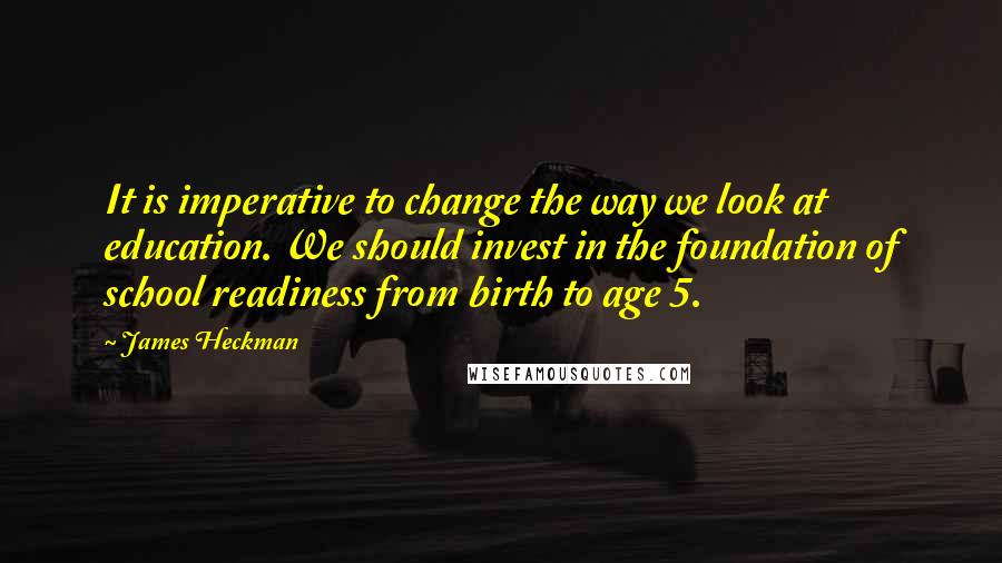 James Heckman Quotes: It is imperative to change the way we look at education. We should invest in the foundation of school readiness from birth to age 5.