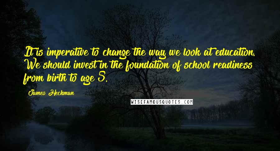 James Heckman Quotes: It is imperative to change the way we look at education. We should invest in the foundation of school readiness from birth to age 5.