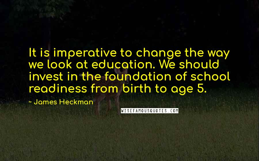 James Heckman Quotes: It is imperative to change the way we look at education. We should invest in the foundation of school readiness from birth to age 5.