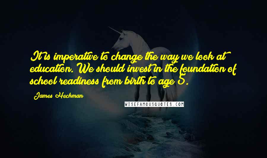 James Heckman Quotes: It is imperative to change the way we look at education. We should invest in the foundation of school readiness from birth to age 5.