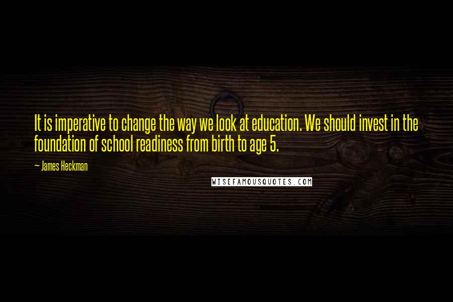 James Heckman Quotes: It is imperative to change the way we look at education. We should invest in the foundation of school readiness from birth to age 5.