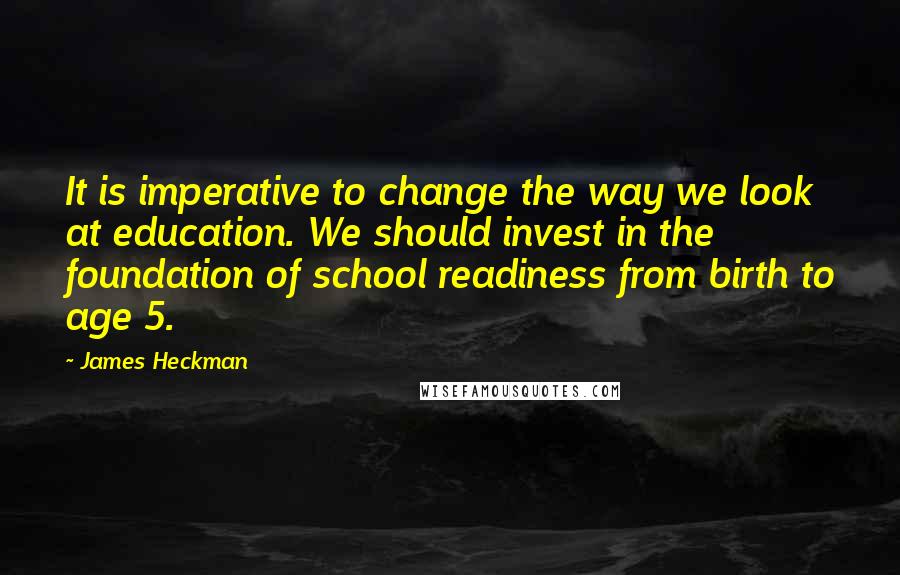 James Heckman Quotes: It is imperative to change the way we look at education. We should invest in the foundation of school readiness from birth to age 5.