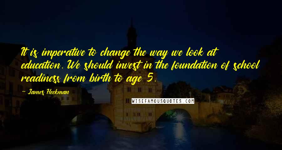 James Heckman Quotes: It is imperative to change the way we look at education. We should invest in the foundation of school readiness from birth to age 5.