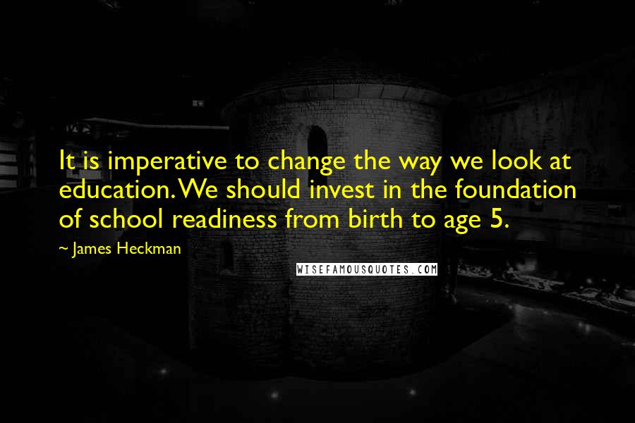 James Heckman Quotes: It is imperative to change the way we look at education. We should invest in the foundation of school readiness from birth to age 5.