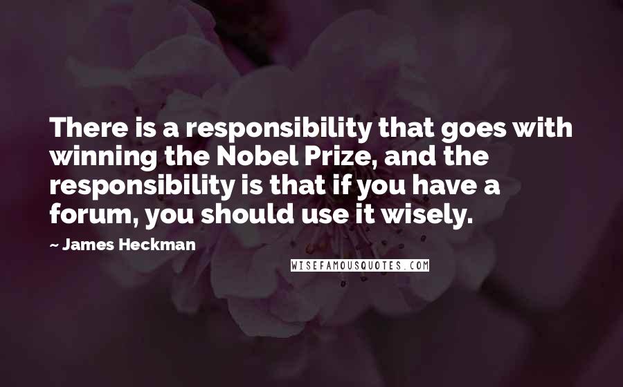 James Heckman Quotes: There is a responsibility that goes with winning the Nobel Prize, and the responsibility is that if you have a forum, you should use it wisely.