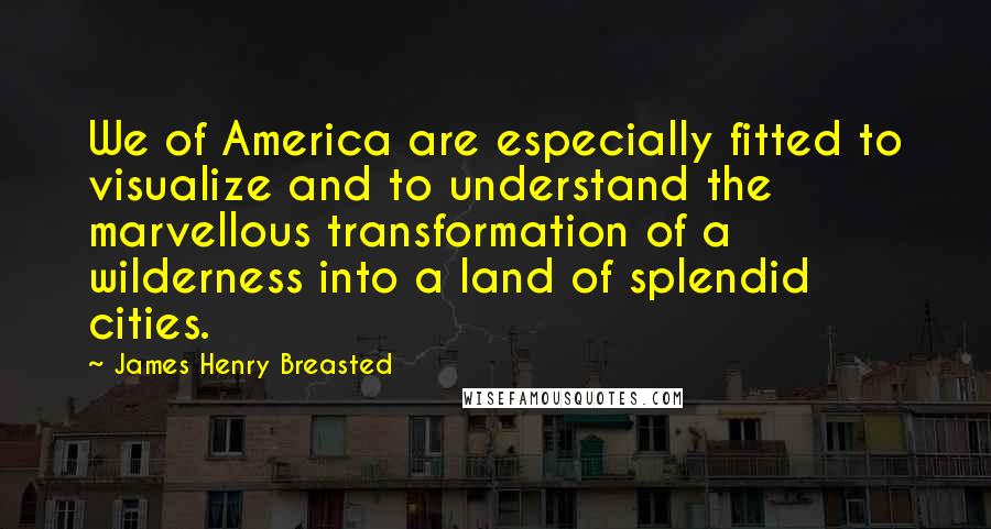 James Henry Breasted Quotes: We of America are especially fitted to visualize and to understand the marvellous transformation of a wilderness into a land of splendid cities.