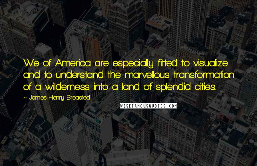 James Henry Breasted Quotes: We of America are especially fitted to visualize and to understand the marvellous transformation of a wilderness into a land of splendid cities.